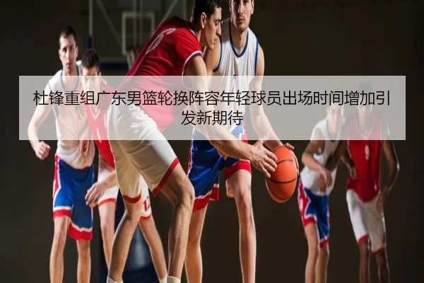 杜锋重组广东男篮轮换阵容年轻球员出场时间增加引发新期待