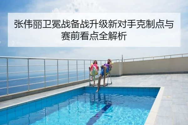 张伟丽卫冕战备战升级新对手克制点与赛前看点全解析
