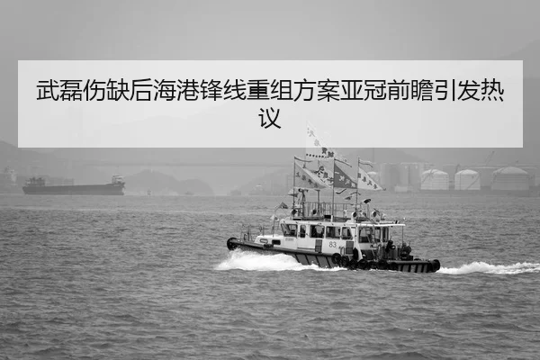 武磊伤缺后海港锋线重组方案亚冠前瞻引发热议