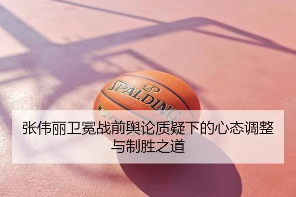 张伟丽卫冕战前舆论质疑下的心态调整与制胜之道