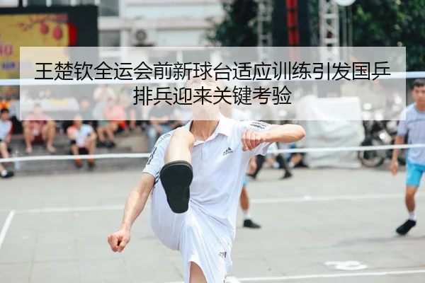 王楚钦全运会前新球台适应训练引发国乒排兵迎来关键考验