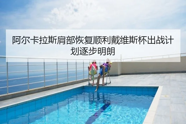 阿尔卡拉斯肩部恢复顺利戴维斯杯出战计划逐步明朗